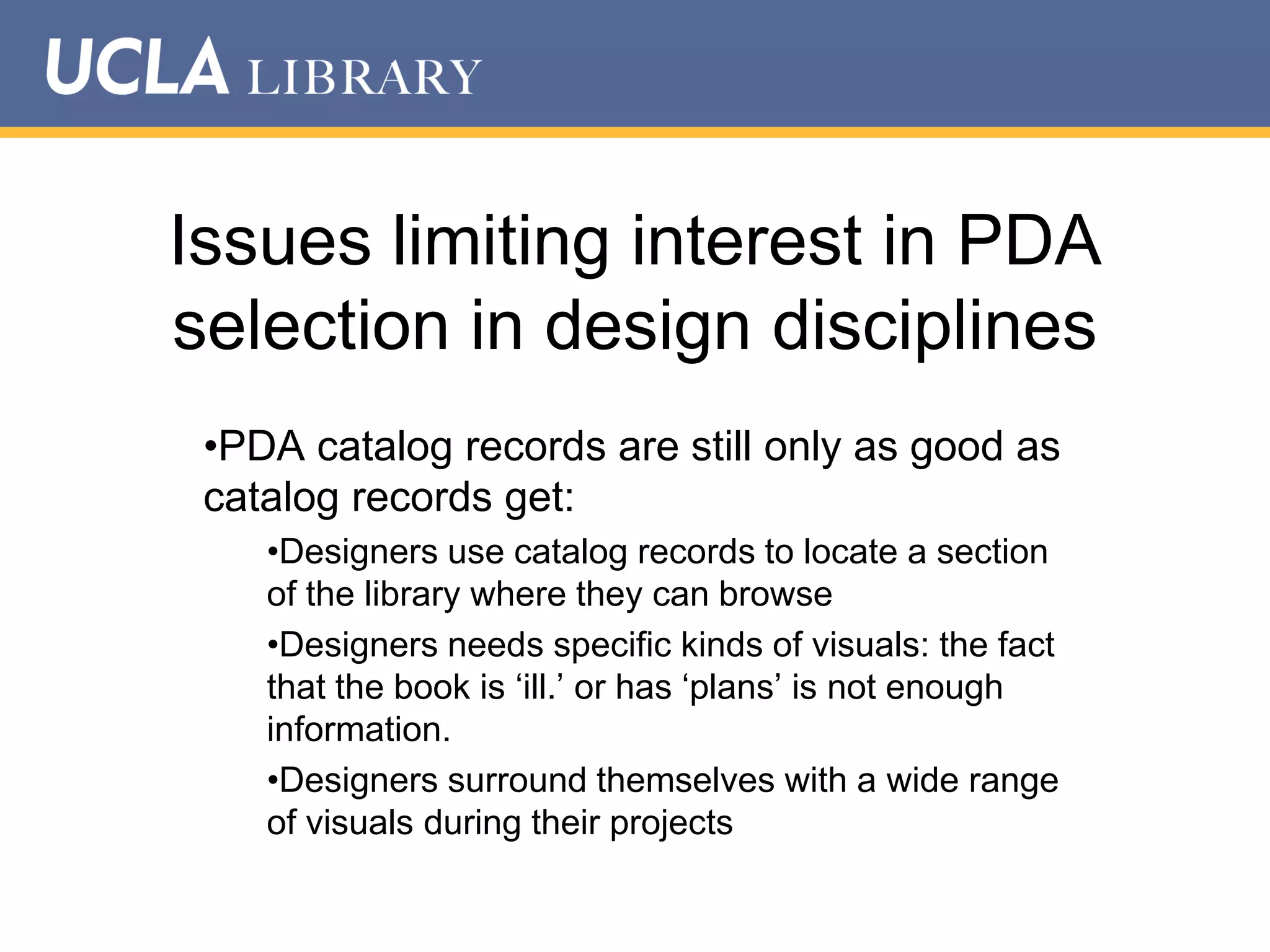Issues limiting interest in PDA
selection in design disciplines
•PDA catalog records are still only as good as
catalog records get:
•Designers use catalog records to locate a section
of the library where they can browse
•Designers needs specific kinds of visuals: the fact
that the book is „ill.‟ or has „plans‟ is not enough
information.
•Designers surround themselves with a wide range
of visuals during their projects

 