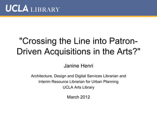 "Crossing the Line into PatronDriven Acquisitions in the Arts?"
Janine Henri
Architecture, Design and Digital Services Librarian and
Interim Resource Librarian for Urban Planning
UCLA Arts Library

March 2012

 