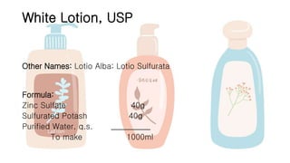 White Lotion, USP
Other Names: Lotio Alba; Lotio Sulfurata
Formula:
Zinc Sulfate 40g
Sulfurated Potash 40g
Purified Water, q.s. __________
To make 1000ml
 
