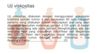 Uji viskositas
Uji viskositas dilakukan dengan menggunakan viskometer
brokfield spindel nomor 4 dan kecepatan 60 rpm. Langkah
pertama yang dilakukan adalah menyiapkan alat yang akan
digunakan kemudian meletakan sampel ±100 gram di bawah
batas tanda yang ada pada spindel. Menghidupkan alat dan
mencatat hasil yang didapatkan (Modifikasi dari Megantara
dkk (2017). Hasil dari viskositas dapat dihitung dengan
menggunakan rumus sebagai berikut: Viskositas = Dial
Reading x Faktor....................................(2)
 