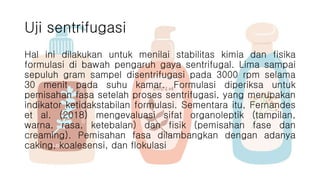 Uji sentrifugasi
Hal ini dilakukan untuk menilai stabilitas kimia dan fisika
formulasi di bawah pengaruh gaya sentrifugal. Lima sampai
sepuluh gram sampel disentrifugasi pada 3000 rpm selama
30 menit pada suhu kamar. Formulasi diperiksa untuk
pemisahan fasa setelah proses sentrifugasi, yang merupakan
indikator ketidakstabilan formulasi. Sementara itu, Fernandes
et al. (2018) mengevaluasi sifat organoleptik (tampilan,
warna, rasa, ketebalan) dan fisik (pemisahan fase dan
creaming). Pemisahan fasa dilambangkan dengan adanya
caking, koalesensi, dan flokulasi
 