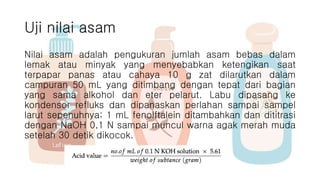 Uji nilai asam
Nilai asam adalah pengukuran jumlah asam bebas dalam
lemak atau minyak yang menyebabkan ketengikan saat
terpapar panas atau cahaya 10 g zat dilarutkan dalam
campuran 50 mL yang ditimbang dengan tepat dari bagian
yang sama alkohol dan eter pelarut. Labu dipasang ke
kondensor refluks dan dipanaskan perlahan sampai sampel
larut sepenuhnya; 1 mL fenolftalein ditambahkan dan dititrasi
dengan NaOH 0,1 N sampai muncul warna agak merah muda
setelah 30 detik dikocok.
 