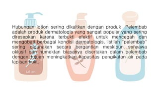 Hubungan lotion sering dikaitkan dengan produk Pelembab
adalah produk dermatologis yang sangat populer yang sering
diresepkan karena terbukti efektif untuk mencegah dan
mengobati berbagai kondisi dermatologis. Istilah "pelembab"
sering digunakan secara bergantian meskipun senyawa
oklusif dan humektan biasanya disertakan dalam pelembab
dengan tujuan meningkatkan kapasitas pengikatan air pada
lapisan kulit.
 