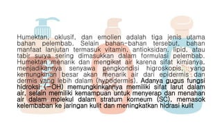 Humektan, oklusif, dan emolien adalah tiga jenis utama
bahan pelembab. Selain bahan-bahan tersebut, bahan
manfaat lanjutan termasuk vitamin, antioksidan, lipid, atau
tabir surya sering dimasukkan dalam formulasi pelembab.
Humektan menarik dan mengikat air karena sifat kimianya,
menjadikannya senyawa pengkondisi higroskopis, yang
kemungkinan besar akan menarik air dari epidermis dan
dermis yang lebih dalam (hypodermis). Adanya gugus fungsi
hidroksi (−OH) memungkinkannya memiliki sifat larut dalam
air, selain memiliki kemampuan untuk menyerap dan menahan
air dalam molekul dalam stratum korneum (SC), memasok
kelembaban ke jaringan kulit dan meningkatkan hidrasi kulit
 
