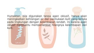 Humektan, bila digunakan tanpa agen oklusif, hanya akan
meningkatkan kehilangan air dari permukaan kulit yang terluka
pada lingkungan dengan kelembapan rendah. Ini karena agen
oklusif membantu memperlambat hilangnya kelembapan dari
kulit.
 