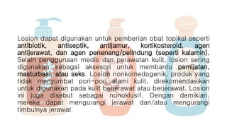 Losion dapat digunakan untuk pemberian obat topikal seperti
antibiotik, antiseptik, antijamur, kortikosteroid, agen
antijerawat, dan agen penenang/pelindung (seperti kalamin).
Selain penggunaan medis dan perawatan kulit, losion sering
digunakan sebagai aksesori untuk membantu pemijatan,
masturbasi, atau seks. Losion nonkomedogenik, produk yang
tidak menyumbat pori-pori alami kulit, direkomendasikan
untuk digunakan pada kulit berjerawat atau berjerawat. Losion
ini juga disebut sebagai nonoklusif. Dengan demikian,
mereka dapat mengurangi jerawat dan/atau mengurangi
timbulnya jerawat
 