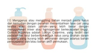(1) Menggerus atau menggiling bahan menjadi pasta halus
dan kemudian dengan perlahan menambahkan fase cair yang
tersisa atau dalam jumlah yang lebih besar dengan
menggunakan mixer atau homogenizer berkecepatan tinggi.
Contoh klasiknya adalah Losion Calamine, yang terdiri dari
padatan tak larut berbentuk bubuk halus yang ditahan dalam
suspensi yang kurang lebih permanen dengan adanya bahan
pensuspensi dan/atau bahan aktif permukaan.
 
