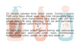 (2) Dengan interaksi kimia dalam cairan. Contoh – Losion
Putih yang harus dibuat segar dan tidak mengandung bahan
pensuspensi. Jenis losion kedua yang diakui oleh USP XVII
adalah tipe O/W yang distabilkan oleh zat aktif permukaan.
Contohnya adalah Losion Benzil Benzoat.
(3) Beberapa Lotion adalah larutan bening dan sebenarnya
bahan aktif dari salah satu lotion resmi, Dimethisokun
Hydrochloride Lotion, adalah zat yang larut dalam air.
 