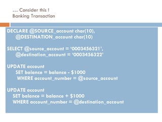 …  Consider this ! Banking Transaction DECLARE @SOURCE_account char(10),  @DESTINATION_account char(10) SELECT @source_account = ‘0003456321’,  @destination_account = ‘0003456322’ UPDATE account  SET balance = balance - $1000  WHERE account_number = @source_account UPDATE account  SET balance = balance + $1000 WHERE account_number = @destination_account 
