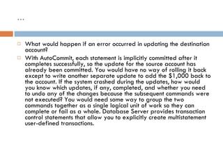 … What would happen if an error occurred in updating the destination account? With AutoCommit, each statement is implicitly committed after it completes successfully, so the update for the source account has already been committed. You would have no way of rolling it back except to write another separate update to add the $1,000 back to the account. If the system crashed during the updates, how would you know which updates, if any, completed, and whether you need to undo any of the changes because the subsequent commands were not executed? You would need some way to group the two commands together as a single logical unit of work so they can complete or fail as a whole. Database Server provides transaction control statements that allow you to explicitly create multistatement user-defined transactions. 