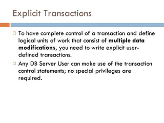 Explicit Transactions To have complete control of a transaction and define logical units of work that consist of  multiple data modifications , you need to write explicit user-defined transactions.  Any DB Server User can make use of the transaction control statements; no special privileges are required. 