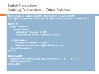 Explicit Transactions, Banking Transaction – Other Solution declare @source_account char(10), @destination_account char(10) select @source_account = ‘0003456321’, @destination_account = ‘0003456322’ BEGIN TRY Begin Transaction update account set balance = balance - $1000 where account_number = @source_account update account set balance = balance + $1000 where account_number = @destination_account Commit Transaction END TRY BEGIN CATCH  RaiseError('Transaksinya Error Nich, Gimana ya? ', 1, 1, 1,1, 1, 1, 1 ); RollBack Transaction END CATCH 