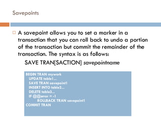 Savepoints A savepoint allows you to set a marker in a transaction that you can roll back to undo a portion of the transaction but commit the remainder of the transaction. The syntax is as follows: SAVE TRAN[SACTION]  savepointname BEGIN TRAN mywork UPDATE table1... SAVE TRAN savepoint1 INSERT INTO table2... DELETE table3... IF @@error = -1 ROLLBACK TRAN savepoint1 COMMIT TRAN 