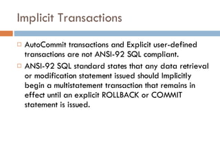 Implicit Transactions AutoCommit transactions and Explicit user-defined transactions are not ANSI-92 SQL compliant. ANSI-92 SQL standard states that any data retrieval or modification statement issued should Implicitly begin a multistatement transaction that remains in effect until an explicit ROLLBACK or COMMIT statement is issued. 