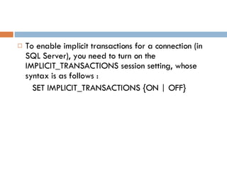To enable implicit transactions for a connection (in SQL Server), you need to turn on the IMPLICIT_TRANSACTIONS session setting, whose syntax is as follows : SET IMPLICIT_TRANSACTIONS {ON | OFF} 