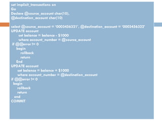 set implicit_transactions on Go Declare @source_account char(10), @destination_account char(10) select @source_account = ‘0003456321’, @destination_account = ‘0003456322’ UPDATE account set balance = balance - $1000 where account_number = @source_account if @@error != 0 begin rollback return End UPDATE account set balance = balance + $1000 where account_number = @destination_account if @@error != 0 begin rollback return end COMMIT 