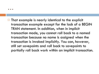 … That example is nearly identical to the explicit transaction example except for the lack of a BEGIN TRAN statement. In addition, when in implicit transaction mode, you cannot roll back to a named transaction because no name is assigned when the transaction is invoked implicitly. You can, however, still set savepoints and roll back to savepoints to partially roll back work within an implicit transaction. 