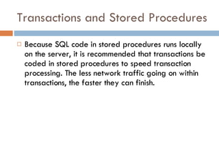 Transactions and Stored Procedures Because SQL code in stored procedures runs locally on the server, it is recommended that transactions be coded in stored procedures to speed transaction processing. The less network traffic going on within transactions, the faster they can finish. 