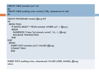 … CREATE TABLE testable (col1 int) go CREATE TABLE auditlog (who varchar(128), valuentered int null) go CREATE PROCEDURE trantest @arg INT AS BEGIN TRAN IF EXISTS( SELECT * FROM testable WHERE col1 = @arg ) BEGIN RAISERROR (‘Value %d already exists!’, 16, -1, @arg) ROLLBACK TRANSACTION END ELSE BEGIN INSERT INTO testable (col1) VALUES (@arg) COMMIT TRAN END INSERT INTO auditlog (who, valuentered) VALUES (USER_NAME(), @arg) return 