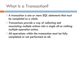 What Is a Transaction? A  transaction is one or more SQL statements that must be completed as a whole. Transactions provide a way of collecting and associating multiple actions into a single all-or-nothing multiple-operation action. All operations within the transaction must be fully completed or not performed at all. 