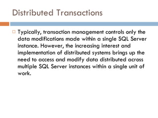Distributed Transactions Typically, transaction management controls only the data modifications made within a single SQL Server instance. However, the increasing interest and implementation of distributed systems brings up the need to access and modify data distributed across multiple SQL Server instances within a single unit of work.  