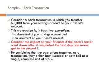 Sample… Bank Transaction Consider a bank transaction in which you transfer $1,000 from your savings account to your friend’s account.  This transaction is, in fact,  two operations:  a decrement of your  savings account and  an increment of your friend’s account.  Consider the impact on your finances if the bank’s server went down after it completed the first step and never got to the second  !!! By combining the two operations together, as a transaction, they either both succeed or both fail as a single, complete unit of work. 
