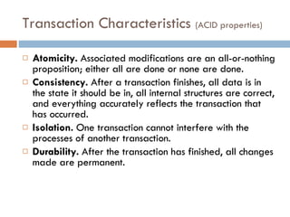 Transaction Characteristics  (ACID properties) Atomicity.  Associated modifications are an all-or-nothing proposition; either all are done or none are done. Consistency.  After a transaction finishes, all data is in the state it should be in, all internal structures are correct, and everything accurately reflects the transaction that has occurred. Isolation.  One transaction cannot interfere with the processes of another transaction. Durability.  After the transaction has finished, all changes made are permanent. 
