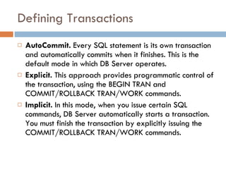 Defining Transactions AutoCommit.  Every SQL statement is its own transaction and automatically commits when it finishes. This is the default mode in which DB Server operates. Explicit.  This approach provides programmatic control of the transaction, using the BEGIN TRAN and COMMIT/ROLLBACK TRAN/WORK commands. Implicit.  In this mode, when you issue certain SQL commands, DB Server automatically starts a transaction. You must finish the transaction by explicitly issuing the COMMIT/ROLLBACK TRAN/WORK commands. 