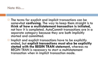 Note this… The terms for explicit and implicit transactions can be somewhat  confusing . The way to keep them straight is to  think of how a multistatement transaction is initiated , not how it is completed. AutoCommit transactions are in a separate category because they are both implicitly started and committed. Implicit and explicit transactions have to be explicitly ended, but  explicit transactions must also be explicitly started with the BEGIN TRAN statement , whereas no BEGIN TRAN is necessary to start a multistatement transaction when in implicit transaction mode. 