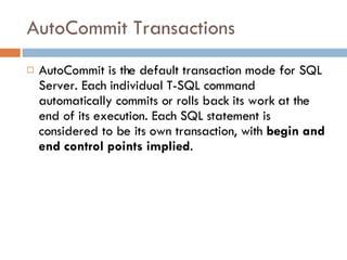 AutoCommit Transactions AutoCommit is the default transaction mode for SQL Server. Each individual T-SQL command automatically commits or rolls back its work at the end of its execution. Each SQL statement is considered to be its own transaction, with  begin and end control points implied .  
