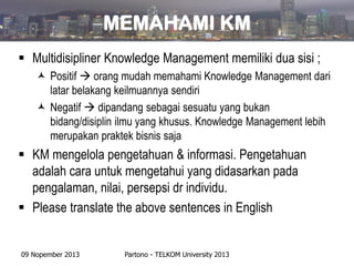 MEMAHAMI KM
 Multidisipliner Knowledge Management memiliki dua sisi ;
 Positif  orang mudah memahami Knowledge Management dari
latar belakang keilmuannya sendiri
 Negatif  dipandang sebagai sesuatu yang bukan
bidang/disiplin ilmu yang khusus. Knowledge Management lebih
merupakan praktek bisnis saja

 KM mengelola pengetahuan & informasi. Pengetahuan
adalah cara untuk mengetahui yang didasarkan pada
pengalaman, nilai, persepsi dr individu.
 Please translate the above sentences in English

09 Nopember 2013

Partono - TELKOM University 2013

 