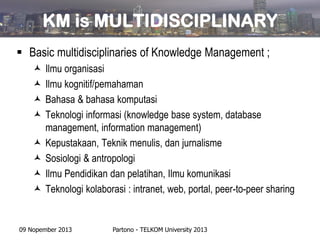KM is MULTIDISCIPLINARY
 Basic multidisciplinaries of Knowledge Management ;









Ilmu organisasi
Ilmu kognitif/pemahaman
Bahasa & bahasa komputasi
Teknologi informasi (knowledge base system, database
management, information management)
Kepustakaan, Teknik menulis, dan jurnalisme
Sosiologi & antropologi
Ilmu Pendidikan dan pelatihan, Ilmu komunikasi
Teknologi kolaborasi : intranet, web, portal, peer-to-peer sharing

09 Nopember 2013

Partono - TELKOM University 2013

 