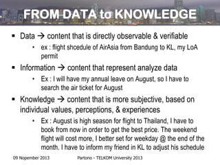 FROM DATA to KNOWLEDGE
 Data  content that is directly observable & verifiable
• ex : flight shcedule of AirAsia from Bandung to KL, my LoA
permit

 Information  content that represent analyze data
• Ex : I will have my annual leave on August, so I have to
search the air ticket for August

 Knowledge  content that is more subjective, based on
individual values, perceptions, & experiences
• Ex : August is high season for flight to Thailand, I have to
book from now in order to get the best price. The weekend
flight will cost more, I better set for weekday @ the end of the
month. I have to inform my friend in KL to adjust his schedule
09 Nopember 2013

Partono - TELKOM University 2013

 