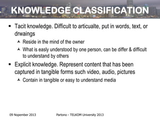 KNOWLEDGE CLASSIFICATION
 Tacit knowledge. Difficult to articualte, put in words, text, or
drwaings
 Reside in the mind of the owner
 What is easly understood by one person, can be differ & difficult
to understand by others

 Explicit knowledge. Represent content that has been
captured in tangible forms such video, audio, pictures
 Contain in tangible or easy to understand media

09 Nopember 2013

Partono - TELKOM University 2013

 