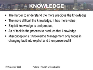 KNOWLEDGE






The harder to understand the more precious the knowledge
The more difficult the knowledge, it has more value
Explicit knowledge is end product.
As of tacit is the process to produce that knowledge
Misconceptions : Knowledge Management only focus in
changing tacit into explicit and then preserved it

09 Nopember 2013

Partono - TELKOM University 2013

 