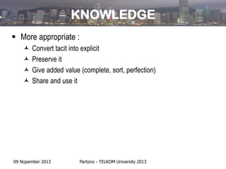 KNOWLEDGE
 More appropriate :





Convert tacit into explicit
Preserve it
Give added value (complete, sort, perfection)
Share and use it

09 Nopember 2013

Partono - TELKOM University 2013

 