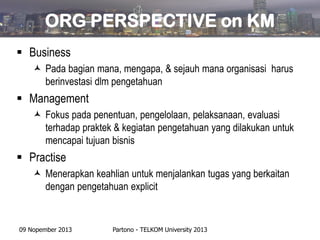 ORG PERSPECTIVE on KM
 Business
 Pada bagian mana, mengapa, & sejauh mana organisasi harus
berinvestasi dlm pengetahuan

 Management
 Fokus pada penentuan, pengelolaan, pelaksanaan, evaluasi
terhadap praktek & kegiatan pengetahuan yang dilakukan untuk
mencapai tujuan bisnis

 Practise
 Menerapkan keahlian untuk menjalankan tugas yang berkaitan
dengan pengetahuan explicit

09 Nopember 2013

Partono - TELKOM University 2013

 