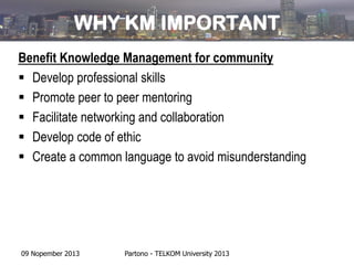 WHY KM IMPORTANT
Benefit Knowledge Management for community
 Develop professional skills
 Promote peer to peer mentoring
 Facilitate networking and collaboration
 Develop code of ethic
 Create a common language to avoid misunderstanding

09 Nopember 2013

Partono - TELKOM University 2013

 