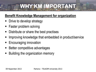 WHY KM IMPORTANT
Benefit Knowledge Management for organization
 Drive to develop strategy
 Faster problem solving
 Distribute or share the best practises
 Improving knowledge that embedded in product/service
 Encouraging innovation
 Better competitive advantages
 Building the organization memory

09 Nopember 2013

Partono - TELKOM University 2013

 