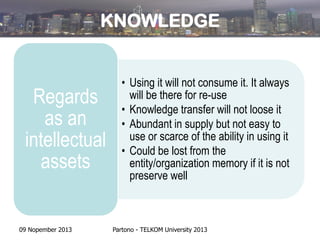 KNOWLEDGE

Regards
as an
intellectual
assets

09 Nopember 2013

• Using it will not consume it. It always
will be there for re-use
• Knowledge transfer will not loose it
• Abundant in supply but not easy to
use or scarce of the ability in using it
• Could be lost from the
entity/organization memory if it is not
preserve well

Partono - TELKOM University 2013

 