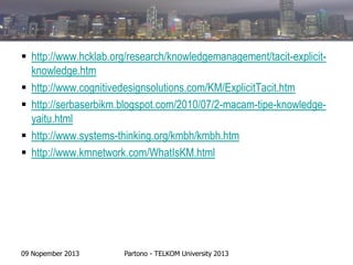  http://www.hcklab.org/research/knowledgemanagement/tacit-explicitknowledge.htm
 http://www.cognitivedesignsolutions.com/KM/ExplicitTacit.htm
 http://serbaserbikm.blogspot.com/2010/07/2-macam-tipe-knowledgeyaitu.html
 http://www.systems-thinking.org/kmbh/kmbh.htm
 http://www.kmnetwork.com/WhatIsKM.html

09 Nopember 2013

Partono - TELKOM University 2013

 