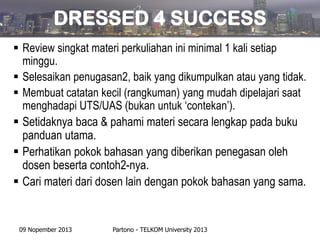 DRESSED 4 SUCCESS
 Review singkat materi perkuliahan ini minimal 1 kali setiap
minggu.
 Selesaikan penugasan2, baik yang dikumpulkan atau yang tidak.
 Membuat catatan kecil (rangkuman) yang mudah dipelajari saat
menghadapi UTS/UAS (bukan untuk ‘contekan’).
 Setidaknya baca & pahami materi secara lengkap pada buku
panduan utama.
 Perhatikan pokok bahasan yang diberikan penegasan oleh
dosen beserta contoh2-nya.
 Cari materi dari dosen lain dengan pokok bahasan yang sama.

09 Nopember 2013

Partono - TELKOM University 2013

 