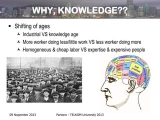 WHY, KNOWLEDGE??
 Shifting of ages
 Industrial VS knowledge age
 More worker doing less/little work VS less worker doing more
 Homogeneous & cheap labor VS expertise & expensive people

09 Nopember 2013

Partono - TELKOM University 2013

 
