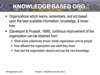 KNOWLEDGE BASED ORG.
 Organizations which learns, remembers, and act based
upon the best available information, knowledge, & knowhow
 (Davenport & Prusack, 1998), continous improvement of the
organization can be obtained from :
 What is/are collectively known inside organization and its people
 How efficient the organization use what they know
 How fast the organization absorb and use the new knowledge

09 Nopember 2013

Partono - TELKOM University 2013

 