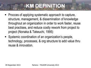 KM DEFINITION
 Procces of applying systematic approach to capture,
structure, management, & dissemination of knowledge
throughout an organization in order to work faster, reuse
best practises, and reduce costly rework from project to
project (Nonaka & Takeuchi, 1995)
 Systemic coordination of an organization’s people,
technology, processes, & org structure to add value thru
reuse & innovation.

09 Nopember 2013

Partono - TELKOM University 2013

 