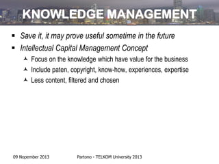 KNOWLEDGE MANAGEMENT
 Save it, it may prove useful sometime in the future
 Intellectual Capital Management Concept
 Focus on the knowledge which have value for the business
 Include paten, copyright, know-how, experiences, expertise
 Less content, filtered and chosen

09 Nopember 2013

Partono - TELKOM University 2013

 