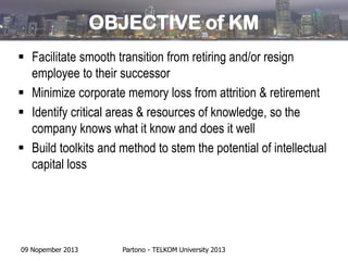 OBJECTIVE of KM
 Facilitate smooth transition from retiring and/or resign
employee to their successor
 Minimize corporate memory loss from attrition & retirement
 Identify critical areas & resources of knowledge, so the
company knows what it know and does it well
 Build toolkits and method to stem the potential of intellectual
capital loss

09 Nopember 2013

Partono - TELKOM University 2013

 