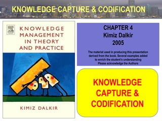 KNOWLEDGE CAPTURE & CODIFICATION
CHAPTER 4
Kimiz Dalkir
2005
The material used in producing this presentation
derived from the book. Several examples added
to enrich the student’s understanding
Please acknowledge the Authors

KNOWLEDGE
CAPTURE &
CODIFICATION

 