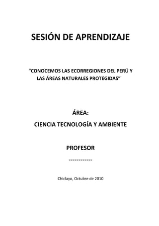 SESIÓN DE APRENDIZAJE


“CONOCEMOS LAS ECORREGIONES DEL PERÚ Y
   LAS ÁREAS NATURALES PROTEGIDAS”




                  ÁREA:
  CIENCIA TECNOLOGÍA Y AMBIENTE


              PROFESOR
                ------------

          Chiclayo, Octubre de 2010
 