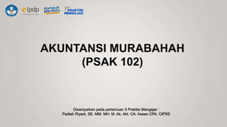 AKUNTANSI MURABAHAH
(PSAK 102)
Disampaikan pada pertemuan 5 Praktisi Mengajar :
Padlah Riyadi, SE. MM. MH. M. Ak. Akt. CA. Asean CPA. CIFRS
 